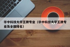 华中科技大学王牌专业（华中科技大学王牌专业及全国排名）