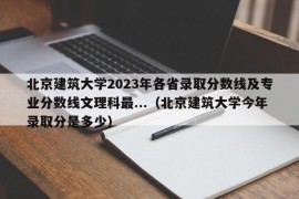 北京建筑大学2023年各省录取分数线及专业分数线文理科最...（北京建筑大学今年录取分是多少）